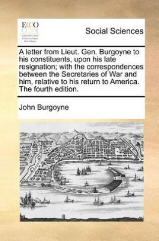 Cover of A Letter from Lieut. Gen. Burgoyne to His Constituents, Upon His Late Resignation; With the Correspondences Between the Secretaries of War and Him, Relative to His Return to America. the Fourth Edition.