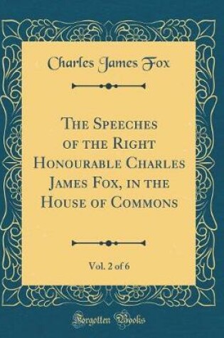 Cover of The Speeches of the Right Honourable Charles James Fox, in the House of Commons, Vol. 2 of 6 (Classic Reprint)