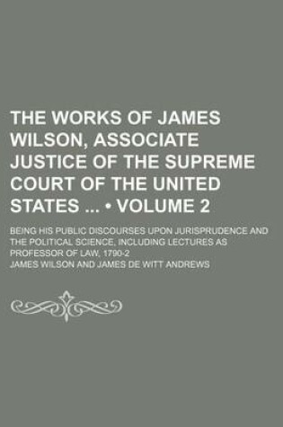 Cover of The Works of James Wilson, Associate Justice of the Supreme Court of the United States (Volume 2); Being His Public Discourses Upon Jurisprudence and the Political Science, Including Lectures as Professor of Law, 1790-2