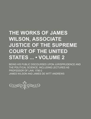 Book cover for The Works of James Wilson, Associate Justice of the Supreme Court of the United States (Volume 2); Being His Public Discourses Upon Jurisprudence and the Political Science, Including Lectures as Professor of Law, 1790-2