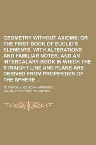 Cover of Geometry Without Axioms; Or the First Book of Euclid's Elements. with Alterations and Familiar Notes and an Intercalary Book in Which the Straight Line and Plane Are Derived from Properties of the Sphere . to Which Is Added an Appendix