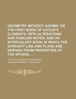 Book cover for Geometry Without Axioms; Or the First Book of Euclid's Elements. with Alterations and Familiar Notes and an Intercalary Book in Which the Straight Line and Plane Are Derived from Properties of the Sphere . to Which Is Added an Appendix