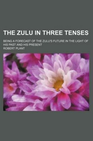 Cover of The Zulu in Three Tenses; Being a Forecast of the Zulu's Future in the Light of His Past and His Present