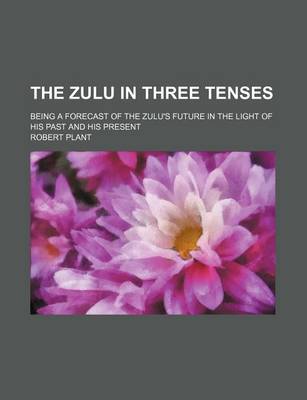 Book cover for The Zulu in Three Tenses; Being a Forecast of the Zulu's Future in the Light of His Past and His Present