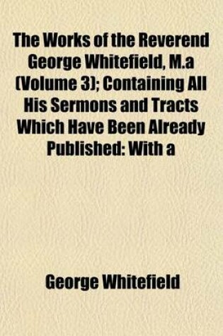 Cover of The Works of the Reverend George Whitefield, M.a (Volume 3); Containing All His Sermons and Tracts Which Have Been Already Published with a Select Collection of Letters Also, Some Other Pieces on Important Subjects, Never Before Printed Prepared by Himsel