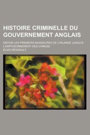 Cover of Histoire Criminelle Du Gouvernement Anglais; Depuis Les Premiers Massacres de L'Irlande Jusqu'a L'Empoisonnement Des Chinois