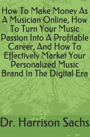 Cover of How To Make Money As A Musician Online, How To Turn Your Music Passion Into A Profitable Career, And How To Effectively Market Your Personalized Music Brand In The Digital Era