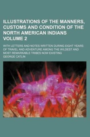 Cover of Illustrations of the Manners, Customs and Condition of the North American Indians; With Letters and Notes Written During Eight Years of Travel and Adventure Among the Wildest and Most Remarkable Tribes Now Existing Volume 2