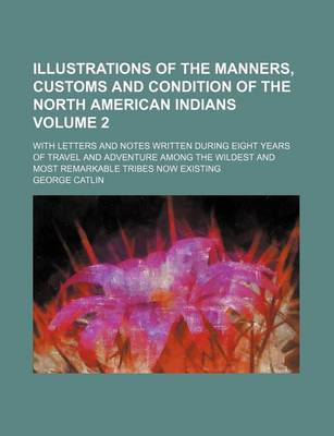 Book cover for Illustrations of the Manners, Customs and Condition of the North American Indians; With Letters and Notes Written During Eight Years of Travel and Adventure Among the Wildest and Most Remarkable Tribes Now Existing Volume 2