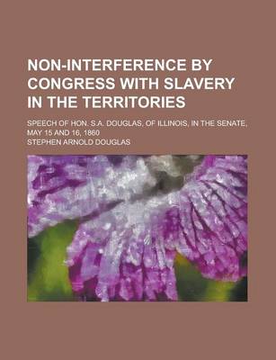 Book cover for Non-Interference by Congress with Slavery in the Territories; Speech of Hon. S.A. Douglas, of Illinois, in the Senate, May 15 and 16, 1860