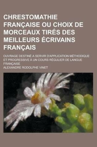 Cover of Chrestomathie Francaise Ou Choix de Morceaux Tires Des Meilleurs Ecrivains Francais; Ouvrage Destine a Servir D'Application Methodique Et Progressive a Un Cours Regulier de Langue Francaise