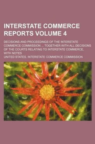 Cover of Interstate Commerce Reports Volume 4; Decisions and Proceedings of the Interstate Commerce Commission ... Together with All Decisions of the Courts Relating to Interstate Commerce, with Notes