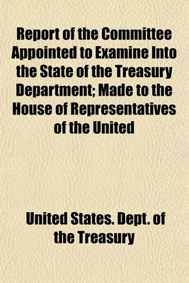 Book cover for Report of the Committee Appointed to Examine Into the State of the Treasury Department; Made to the House of Representatives of the United