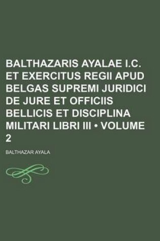 Cover of Balthazaris Ayalae I.C. Et Exercitus Regii Apud Belgas Supremi Juridici de Jure Et Officiis Bellicis Et Disciplina Militari Libri III (Volume 2)