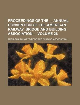 Book cover for Proceedings of the Annual Convention of the American Railway, Bridge and Building Association Volume 26