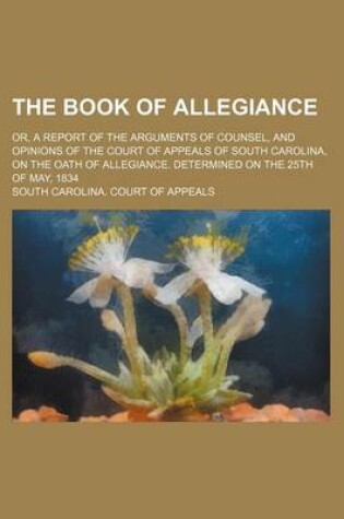 Cover of The Book of Allegiance; Or, a Report of the Arguments of Counsel, and Opinions of the Court of Appeals of South Carolina, on the Oath of Allegiance. Determined on the 25th of May, 1834