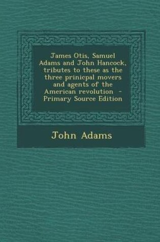 Cover of James Otis, Samuel Adams and John Hancock, Tributes to These as the Three Prinicpal Movers and Agents of the American Revolution - Primary Source Edition