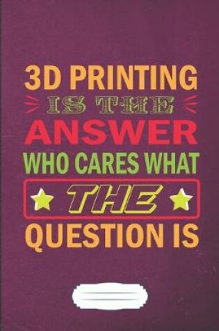 Cover of 3D Printing Is the Answer Who Cares What the Question Is