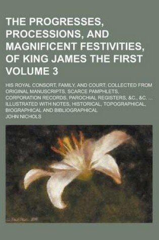 Cover of The Progresses, Processions, and Magnificent Festivities, of King James the First; His Royal Consort, Family, and Court; Collected from Original Manuscripts, Scarce Pamphlets, Corporation Records, Parochial Registers, &C., &C. Volume 3