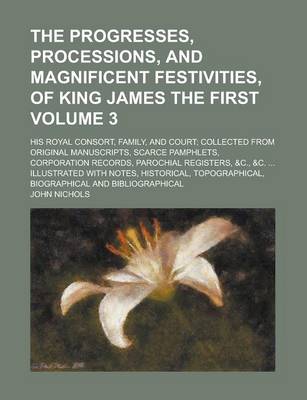 Book cover for The Progresses, Processions, and Magnificent Festivities, of King James the First; His Royal Consort, Family, and Court; Collected from Original Manuscripts, Scarce Pamphlets, Corporation Records, Parochial Registers, &C., &C. Volume 3