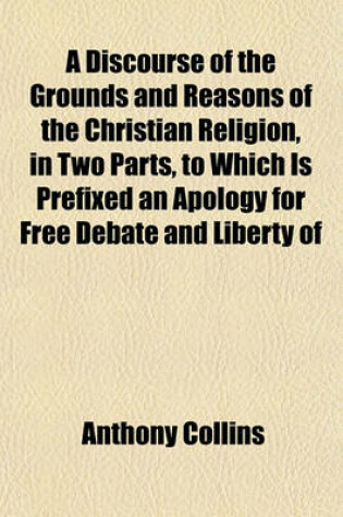Cover of A Discourse of the Grounds and Reasons of the Christian Religion, in Two Parts, to Which Is Prefixed an Apology for Free Debate and Liberty of