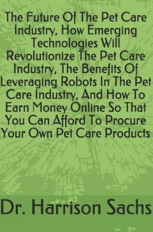 Cover of The Future Of The Pet Care Industry, How Emerging Technologies Will Revolutionize The Pet Care Industry, The Benefits Of Leveraging Robots In The Pet Care Industry, And How To Earn Money Online So That You Can Afford To Procure Your Own Pet Care Products
