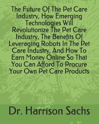 Book cover for The Future Of The Pet Care Industry, How Emerging Technologies Will Revolutionize The Pet Care Industry, The Benefits Of Leveraging Robots In The Pet Care Industry, And How To Earn Money Online So That You Can Afford To Procure Your Own Pet Care Products