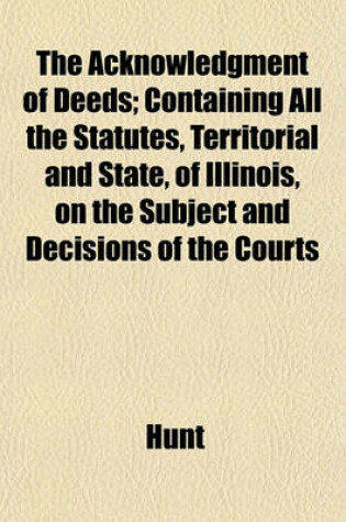 Cover of The Acknowledgment of Deeds; Containing All the Statutes, Territorial and State, of Illinois, on the Subject and Decisions of the Courts