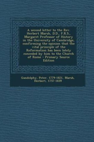 Cover of A Second Letter to the REV. Herbert Marsh, D.D., F.R.S., Margaret Professor of History in the University of Cambridge, Confirming the Opinion That the Vital Principle of the Reformation Has Been Lately Conceded by Him to the Church of Rome - Primary Sourc