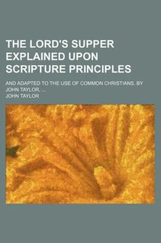 Cover of The Lord's Supper Explained Upon Scripture Principles; And Adapted to the Use of Common Christians. by John Taylor