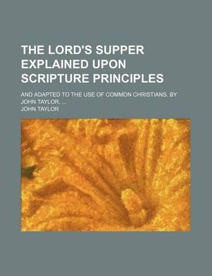 Book cover for The Lord's Supper Explained Upon Scripture Principles; And Adapted to the Use of Common Christians. by John Taylor