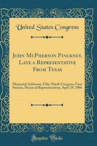 Cover of John McPherson Pinckney, Late a Representative From Texas: Memorial Addresses; Fifty-Ninth Congress, First Session, House of Representatives, April 29, 1906 (Classic Reprint)