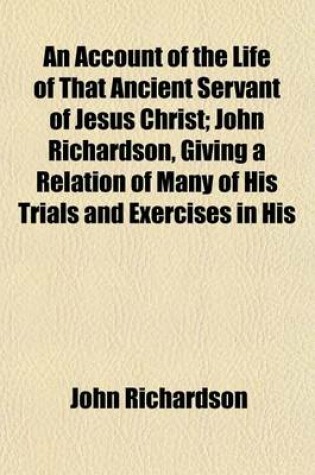 Cover of An Account of the Life of That Ancient Servant of Jesus Christ; John Richardson, Giving a Relation of Many of His Trials and Exercises in His
