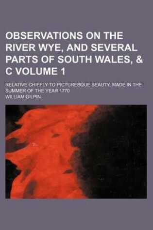 Cover of Observations on the River Wye, and Several Parts of South Wales, & C Volume 1; Relative Chiefly to Picturesque Beauty, Made in the Summer of the Year 1770