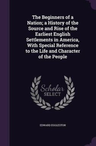 Cover of The Beginners of a Nation; A History of the Source and Rise of the Earliest English Settlements in America, with Special Reference to the Life and Character of the People