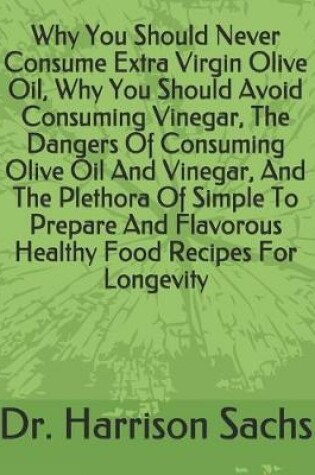 Cover of Why You Should Never Consume Extra Virgin Olive Oil, Why You Should Avoid Consuming Vinegar, The Dangers Of Consuming Olive Oil And Vinegar, And The Plethora Of Simple To Prepare And Flavorous Healthy Food Recipes For Longevity