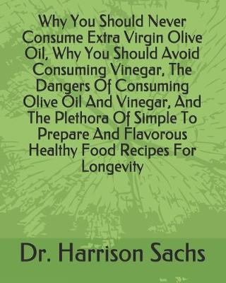 Book cover for Why You Should Never Consume Extra Virgin Olive Oil, Why You Should Avoid Consuming Vinegar, The Dangers Of Consuming Olive Oil And Vinegar, And The Plethora Of Simple To Prepare And Flavorous Healthy Food Recipes For Longevity