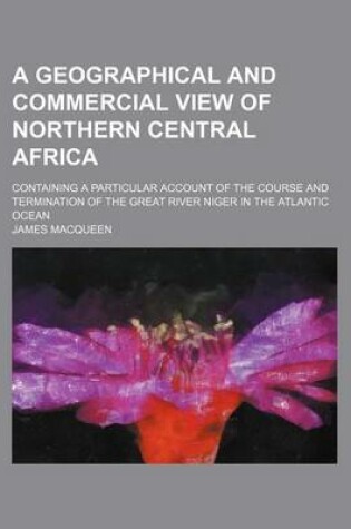 Cover of A Geographical and Commercial View of Northern Central Africa; Containing a Particular Account of the Course and Termination of the Great River Niger in the Atlantic Ocean