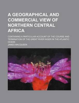 Book cover for A Geographical and Commercial View of Northern Central Africa; Containing a Particular Account of the Course and Termination of the Great River Niger in the Atlantic Ocean