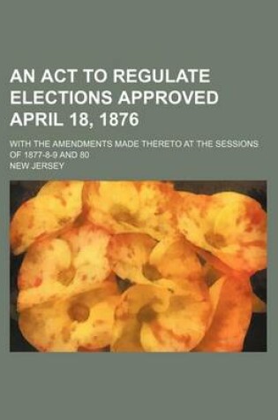 Cover of An ACT to Regulate Elections Approved April 18, 1876; With the Amendments Made Thereto at the Sessions of 1877-8-9 and 80