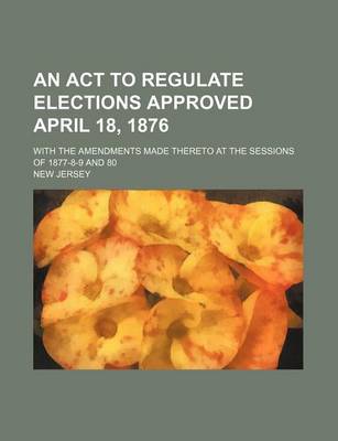 Book cover for An ACT to Regulate Elections Approved April 18, 1876; With the Amendments Made Thereto at the Sessions of 1877-8-9 and 80