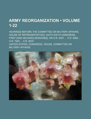 Book cover for Army Reorganization (Volume 1-22); Hearings Before the Committee on Military Affairs, House of Representatives, Sixth-Sixth Congress, First [And Second] Session[s], on H.R. 8287 H.R. 8068 H.R. 7925 H.R. 8870