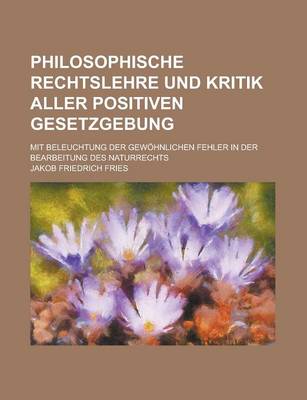 Book cover for Philosophische Rechtslehre Und Kritik Aller Positiven Gesetzgebung; Mit Beleuchtung Der Gewohnlichen Fehler in Der Bearbeitung Des Naturrechts