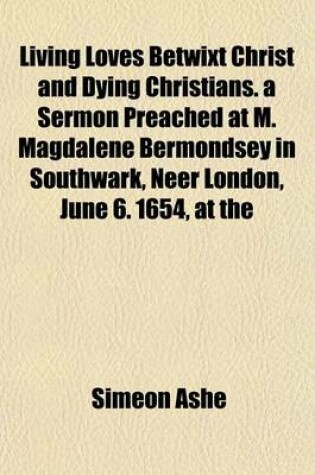 Cover of Living Loves Betwixt Christ and Dying Christians. a Sermon Preached at M. Magdalene Bermondsey in Southwark, Neer London, June 6. 1654, at the