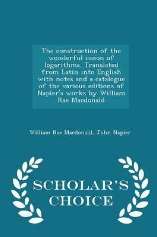 Cover of The Construction of the Wonderful Canon of Logarithms. Translated from Latin Into English with Notes and a Catalogue of the Various Editions of Napier's Works by William Rae MacDonald - Scholar's Choice Edition