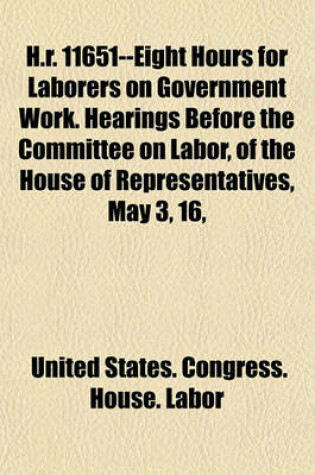 Cover of H.R. 11651--Eight Hours for Laborers on Government Work. Hearings Before the Committee on Labor, of the House of Representatives, May 3, 16,