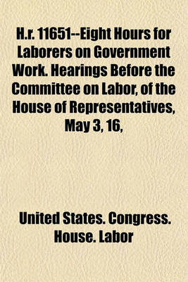 Book cover for H.R. 11651--Eight Hours for Laborers on Government Work. Hearings Before the Committee on Labor, of the House of Representatives, May 3, 16,