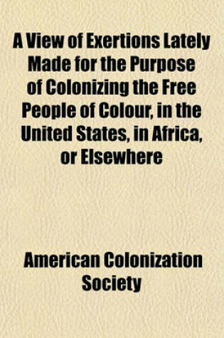 Cover of A View of Exertions Lately Made for the Purpose of Colonizing the Free People of Colour, in the United States, in Africa, or Elsewhere