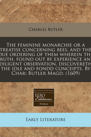 Cover of The Feminine Monarchie or a Treatise Concerning Bees, and the Due Ordering of Them Wherein the Truth, Found Out by Experience and Diligent Observation, Discovereth the Idle and Fondd Conceipts. by Char