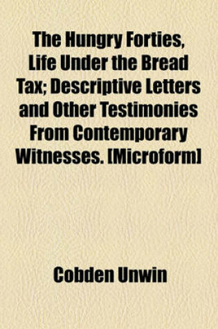 Cover of The Hungry Forties, Life Under the Bread Tax; Descriptive Letters and Other Testimonies from Contemporary Witnesses. [Microform]